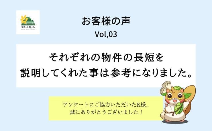 お客様の声vol,3｜それぞれの物件の長短を 説明してくれた事は参考になりました。